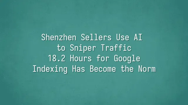 Shenzhen Sellers Use AI to Sniper Traffic: 18.2 Hours for Google Indexing Has Become the Norm