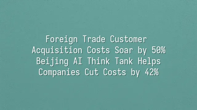 Foreign Trade Customer Acquisition Costs Soar by 50%? Beijing AI Think Tank Helps Companies Cut Costs by 42%