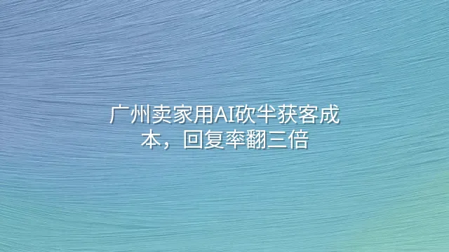 广州卖家用AI砍半获客成本，回复率翻三倍