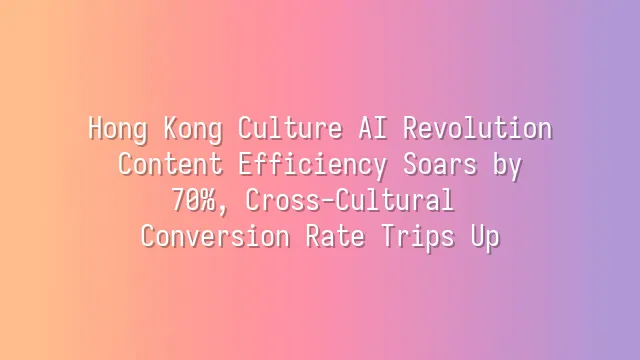 Hong Kong Culture AI Revolution: Content Efficiency Soars by 70%, Cross-Cultural Conversion Rate Trips Up