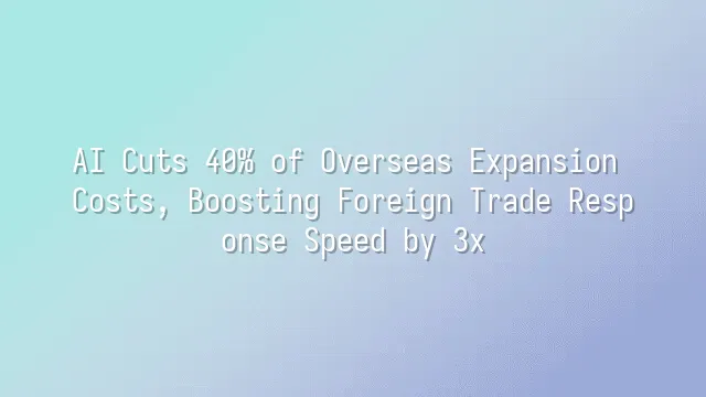 AI Cuts 40% of Overseas Expansion Costs, Boosting Foreign Trade Response Speed by 3x
