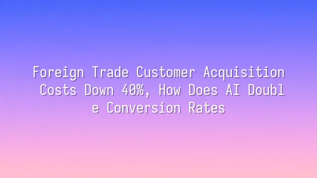 Foreign Trade Customer Acquisition Costs Down 40%, How Does AI Double Conversion Rates?
