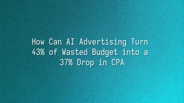 How Can AI Advertising Turn 43% of Wasted Budget into a 37% Drop in CPA?