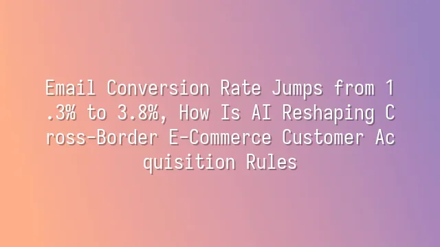 Email Conversion Rate Jumps from 1.3% to 3.8%, How Is AI Reshaping Cross-Border E-Commerce Customer Acquisition Rules?