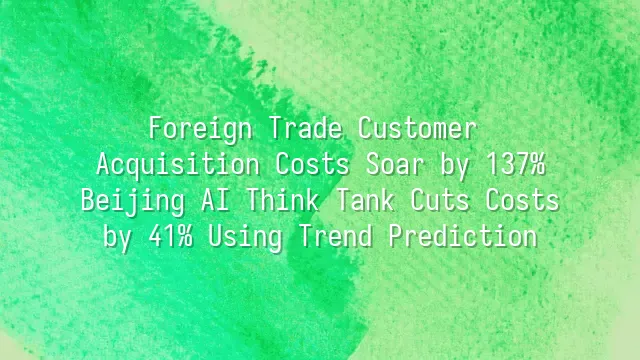 Foreign Trade Customer Acquisition Costs Soar by 137%? Beijing AI Think Tank Cuts Costs by 41% Using Trend Prediction