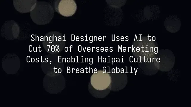 Shanghai Designer Uses AI to Cut 70% of Overseas Marketing Costs, Enabling Haipai Culture to Breathe Globally