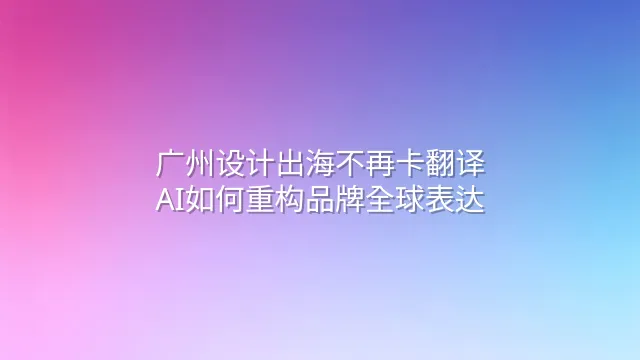 广州设计出海不再卡翻译：AI如何重构品牌全球表达