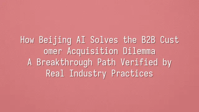 How Beijing AI Solves the B2B Customer Acquisition Dilemma? A Breakthrough Path Verified by Real Industry Practices