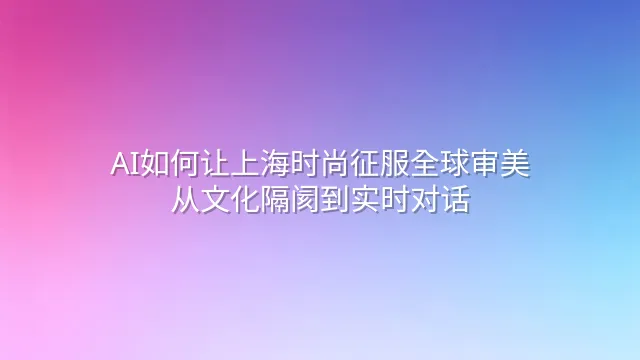 AI如何让上海时尚征服全球审美：从文化隔阂到实时对话