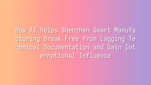How AI Helps Shenzhen Smart Manufacturing Break Free from Lagging Technical Documentation and Gain International Influence