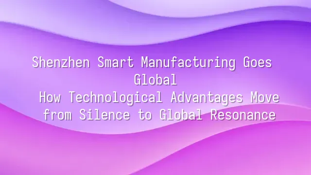 Shenzhen Smart Manufacturing Goes Global: How Technological Advantages Move from Silence to Global Resonance