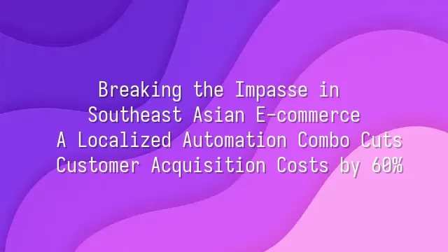 Breaking the Impasse in Southeast Asian E-commerce: A Localized Automation Combo Cuts Customer Acquisition Costs by 60%