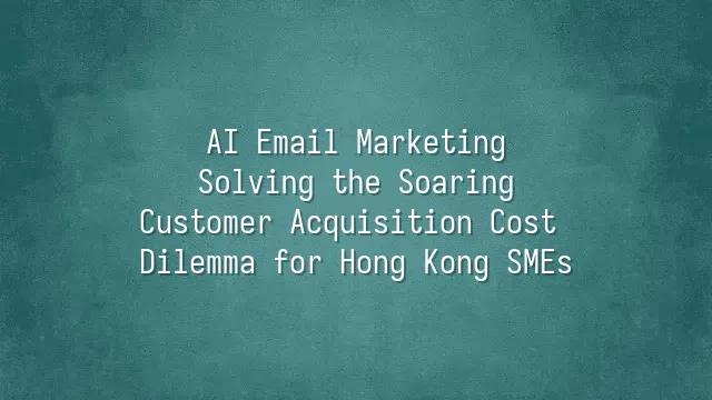 AI Email Marketing: Solving the Soaring Customer Acquisition Cost Dilemma for Hong Kong SMEs
