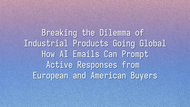 Breaking the Dilemma of Industrial Products Going Global: How AI Emails Can Prompt Active Responses from European and American Buyers