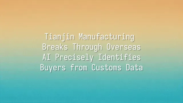 Tianjin Manufacturing Breaks Through Overseas: AI Precisely Identifies Buyers from Customs Data