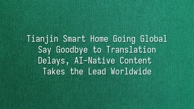 Tianjin Smart Home Going Global: Say Goodbye to Translation Delays, AI-Native Content Takes the Lead Worldwide