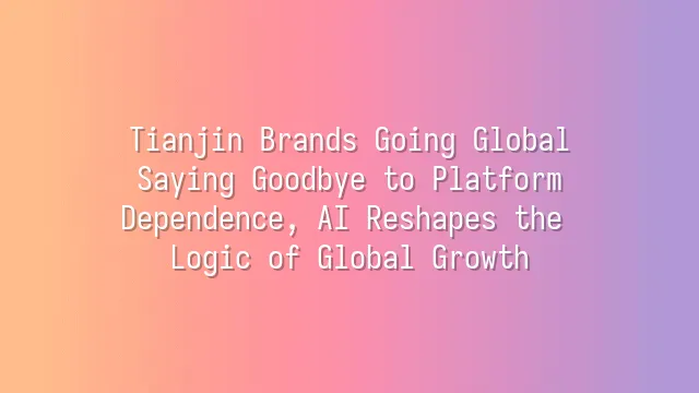 Tianjin Brands Going Global: Saying Goodbye to Platform Dependence, AI Reshapes the Logic of Global Growth