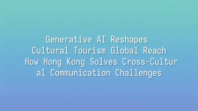 Generative AI Reshapes Cultural Tourism Global Reach: How Hong Kong Solves Cross-Cultural Communication Challenges