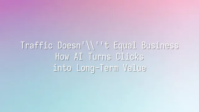 Traffic Doesn't Equal Business? How AI Turns Clicks into Long-Term Value