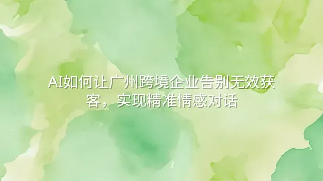 AI如何让广州跨境企业告别无效获客，实现精准情感对话