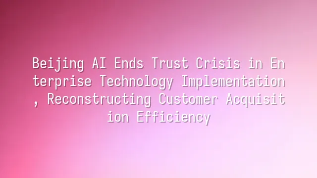 Beijing AI Ends Trust Crisis in Enterprise Technology Implementation, Reconstructing Customer Acquisition Efficiency