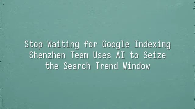 Stop Waiting for Google Indexing: Shenzhen Team Uses AI to Seize the Search Trend Window
