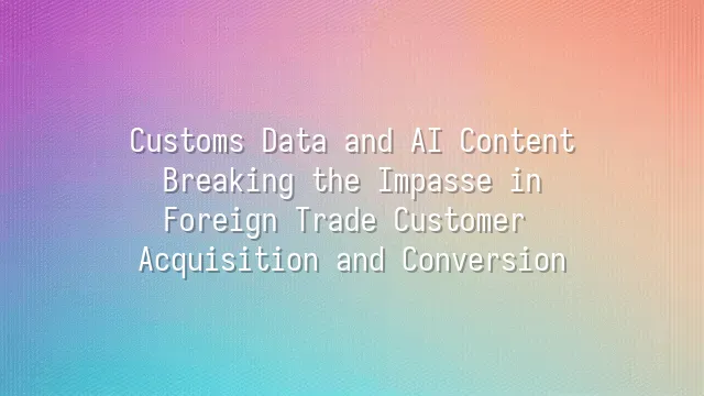 Customs Data and AI Content: Breaking the Impasse in Foreign Trade Customer Acquisition and Conversion