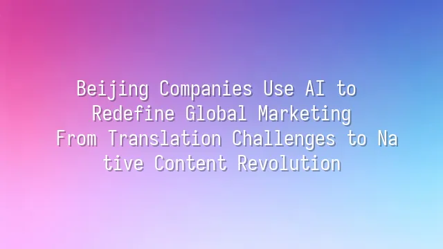 Beijing Companies Use AI to Redefine Global Marketing: From Translation Challenges to Native Content Revolution