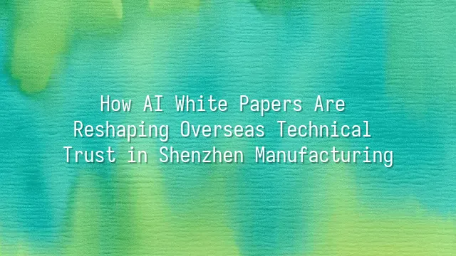 How AI White Papers Are Reshaping Overseas Technical Trust in Shenzhen Manufacturing