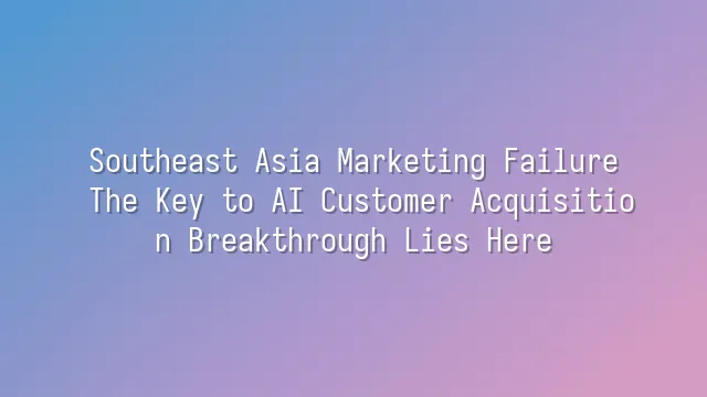 Southeast Asia Marketing Failure? The Key to AI Customer Acquisition Breakthrough Lies Here