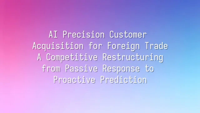 AI Precision Customer Acquisition for Foreign Trade: A Competitive Restructuring from Passive Response to Proactive Prediction