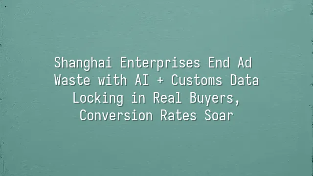 Shanghai Enterprises End Ad Waste with AI + Customs Data: Locking in Real Buyers, Conversion Rates Soar