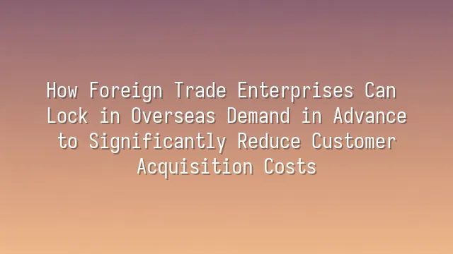 How Foreign Trade Enterprises Can Lock in Overseas Demand in Advance to Significantly Reduce Customer Acquisition Costs