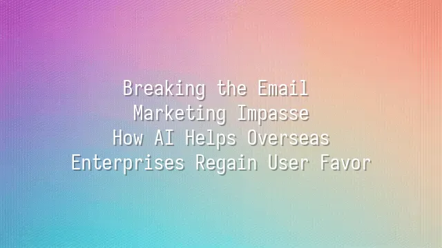 Breaking the Email Marketing Impasse: How AI Helps Overseas Enterprises Regain User Favor