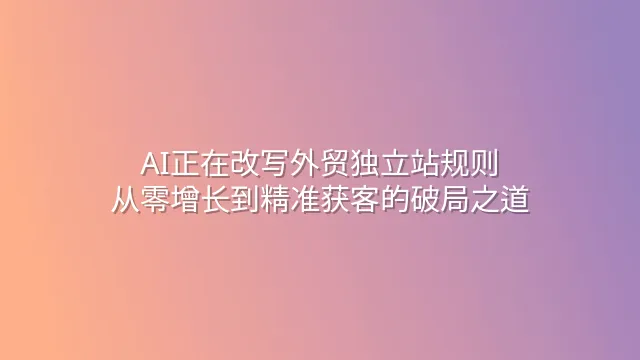 AI正在改写外贸独立站规则：从零增长到精准获客的破局之道
