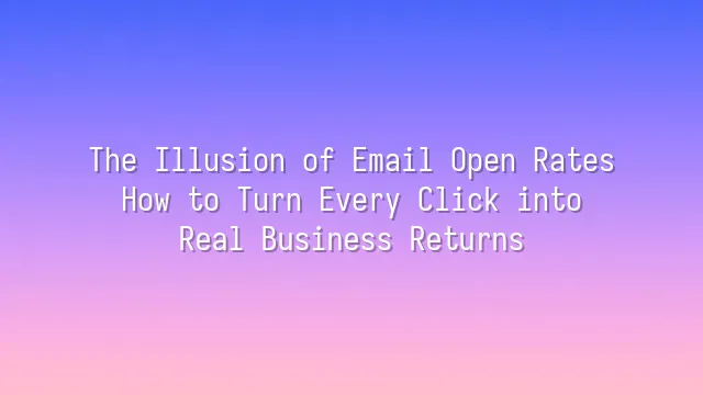 The Illusion of Email Open Rates: How to Turn Every Click into Real Business Returns