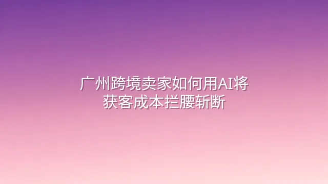 广州跨境卖家如何用AI将获客成本拦腰斩断