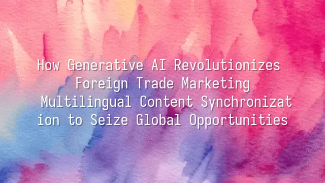 How Generative AI Revolutionizes Foreign Trade Marketing: Multilingual Content Synchronization to Seize Global Opportunities