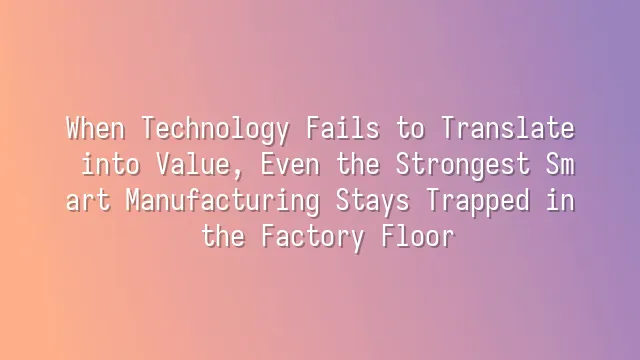 When Technology Fails to Translate into Value, Even the Strongest Smart Manufacturing Stays Trapped in the Factory Floor