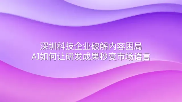 深圳科技企业破解内容困局：AI如何让研发成果秒变市场语言