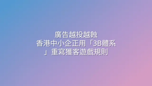 廣告越投越蝕？香港中小企正用「3B體系」重寫獲客遊戲規則