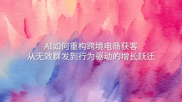 AI如何重构跨境电商获客：从无效群发到行为驱动的增长跃迁