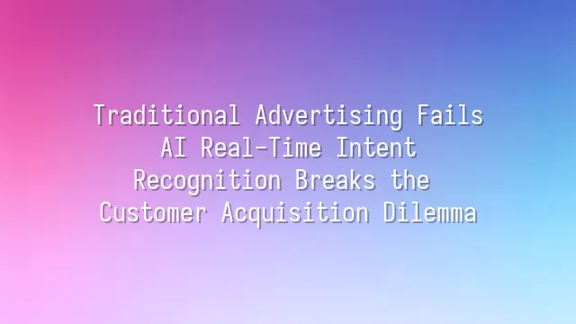 Traditional Advertising Fails? AI Real-Time Intent Recognition Breaks the Customer Acquisition Dilemma