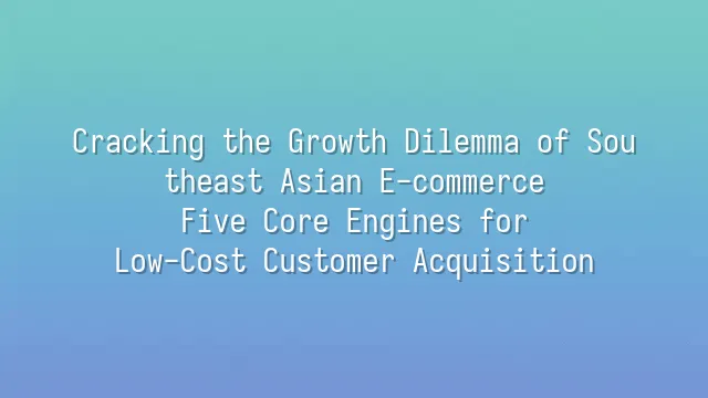 Cracking the Growth Dilemma of Southeast Asian E-commerce: Five Core Engines for Low-Cost Customer Acquisition