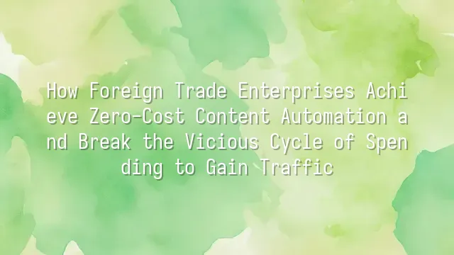 How Foreign Trade Enterprises Achieve Zero-Cost Content Automation and Break the Vicious Cycle of Spending to Gain Traffic