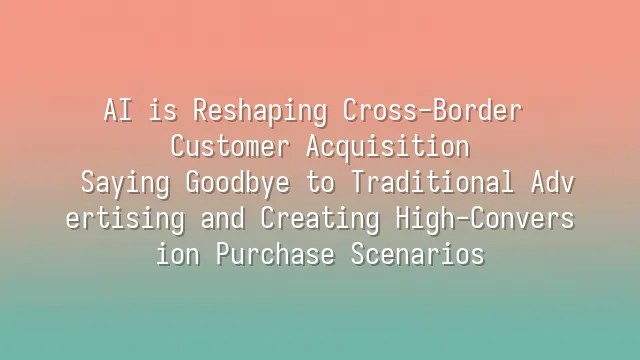 AI is Reshaping Cross-Border Customer Acquisition: Saying Goodbye to Traditional Advertising and Creating High-Conversion Purchase Scenarios