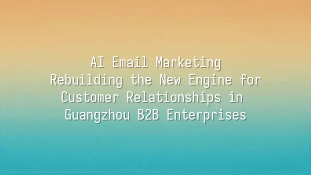 AI Email Marketing: Rebuilding the New Engine for Customer Relationships in Guangzhou B2B Enterprises