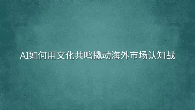 AI如何用文化共鸣撬动海外市场认知战