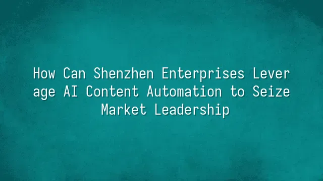 How Can Shenzhen Enterprises Leverage AI Content Automation to Seize Market Leadership?