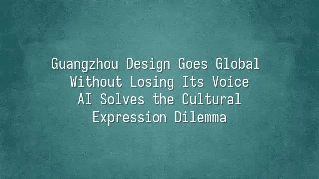 Guangzhou Design Goes Global Without Losing Its Voice: AI Solves the Cultural Expression Dilemma